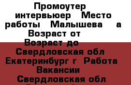 Промоутер - интервьюер › Место работы ­ Малышева,85 а › Возраст от ­ 18 › Возраст до ­ 35 - Свердловская обл., Екатеринбург г. Работа » Вакансии   . Свердловская обл.,Екатеринбург г.